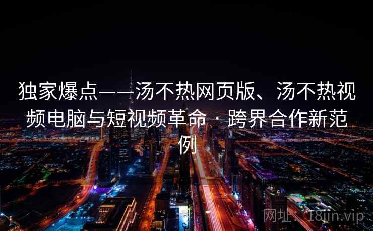 独家爆点——汤不热网页版、汤不热视频电脑与短视频革命 · 跨界合作新范例