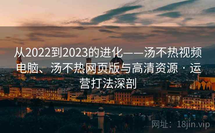 从2022到2023的进化——汤不热视频电脑、汤不热网页版与高清资源 · 运营打法深剖