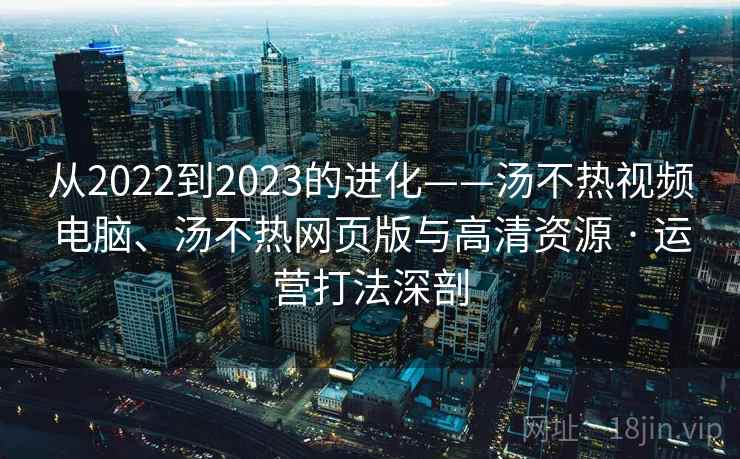 从2022到2023的进化——汤不热视频电脑、汤不热网页版与高清资源 · 运营打法深剖 从2022到2023的进化——汤不热视频电脑、汤不热网页版与高清资源 · 运营打法深剖
