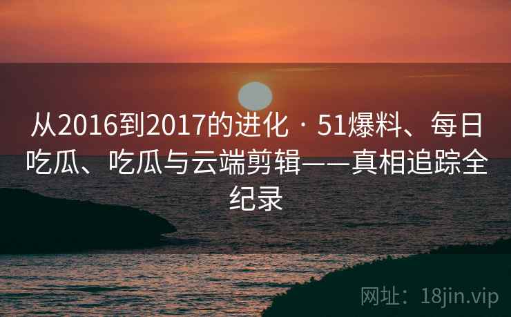 从2016到2017的进化 · 51爆料、每日吃瓜、吃瓜与云端剪辑——真相追踪全纪录 从2016到2017的进化 · 51爆料、每日吃瓜、吃瓜与云端剪辑——真相追踪全纪录