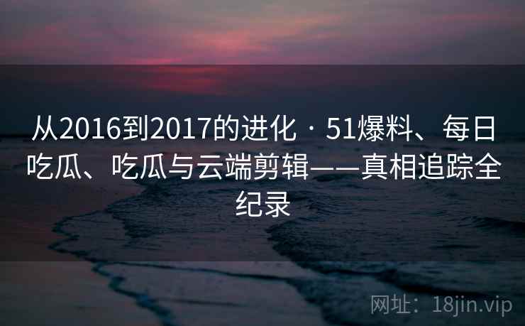 从2016到2017的进化 · 51爆料、每日吃瓜、吃瓜与云端剪辑——真相追踪全纪录 从2016到2017的进化 · 51爆料、每日吃瓜、吃瓜与云端剪辑——真相追踪全纪录