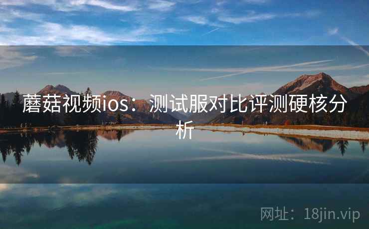 蘑菇视频ios:测试服对比评测硬核分析 蘑菇视频ios:测试服对比评测硬核分析