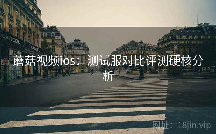 蘑菇视频ios：测试服对比评测硬核分析