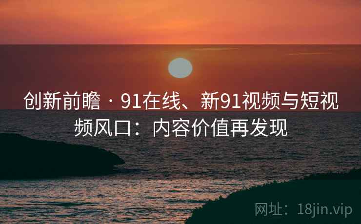 创新前瞻 · 91在线、新91视频与短视频风口：内容价值再发现