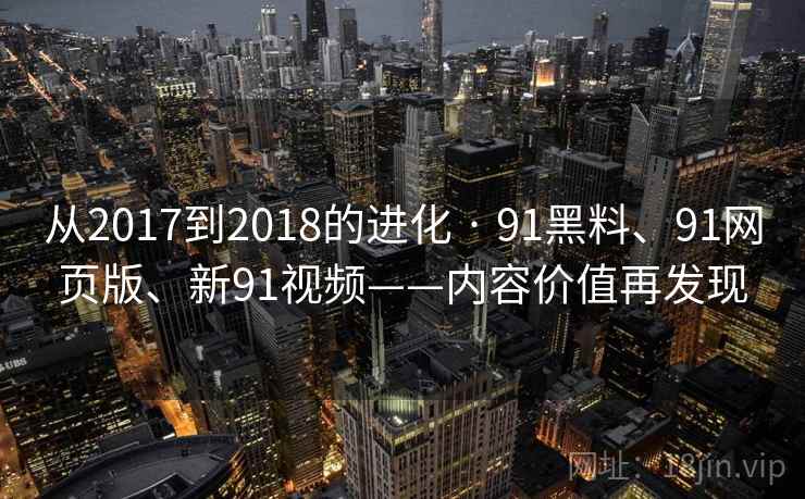 从2017到2018的进化 · 91黑料、91网页版、新91视频——内容价值再发现 从2017到2018的进化 · 91黑料、91网页版、新91视频——内容价值再发现