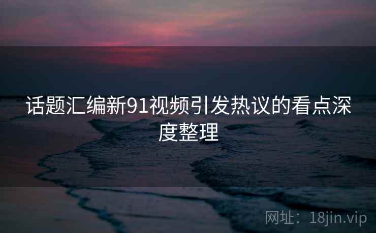 话题汇编新91视频引发热议的看点深度整理