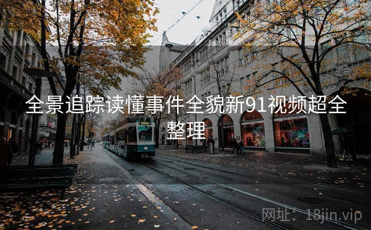 全景追踪读懂事件全貌新91视频超全整理 全景追踪读懂事件全貌新91视频超全整理
