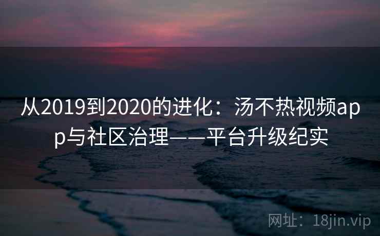 从2019到2020的进化:汤不热视频app与社区治理——平台升级纪实 从2019到2020的进化:汤不热视频app与社区治理——平台升级纪实