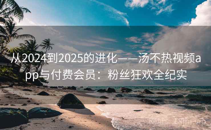 从2024到2025的进化——汤不热视频app与付费会员:粉丝狂欢全纪实 从2024到2025的进化——汤不热视频app与付费会员:粉丝狂欢全纪实
