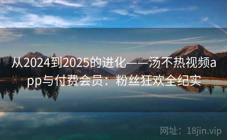 从2024到2025的进化——汤不热视频app与付费会员:粉丝狂欢全纪实 从2024到2025的进化——汤不热视频app与付费会员:粉丝狂欢全纪实