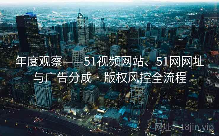 年度观察——51视频网站、51网网址与广告分成 · 版权风控全流程