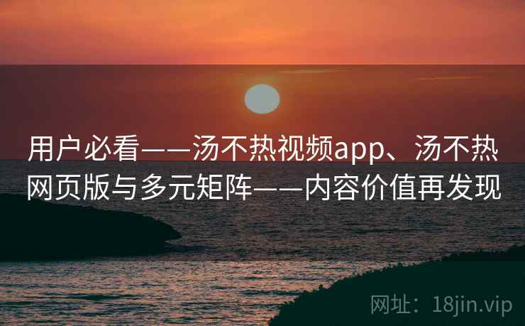 用户必看——汤不热视频app、汤不热网页版与多元矩阵——内容价值再发现 用户必看——汤不热视频app、汤不热网页版与多元矩阵——内容价值再发现
