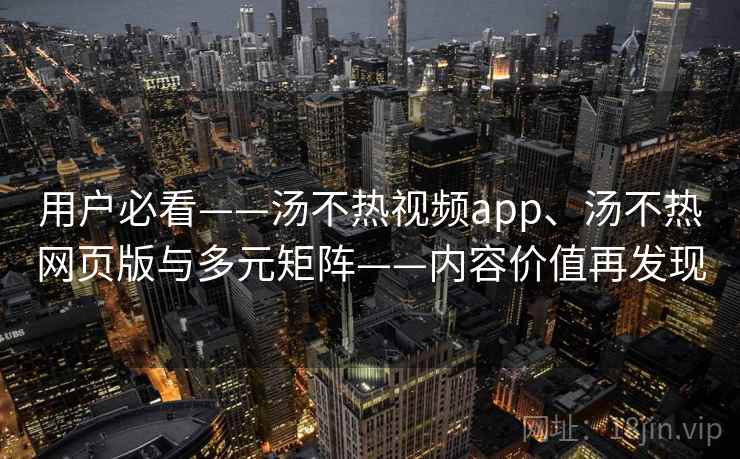 用户必看——汤不热视频app、汤不热网页版与多元矩阵——内容价值再发现