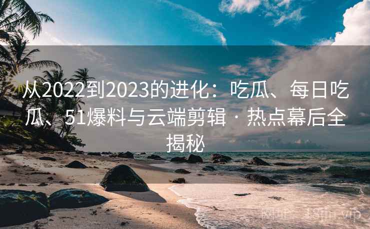 从2022到2023的进化：吃瓜、每日吃瓜、51爆料与云端剪辑 · 热点幕后全揭秘