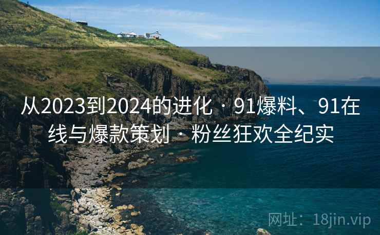 从2023到2024的进化 · 91爆料、91在线与爆款策划 · 粉丝狂欢全纪实