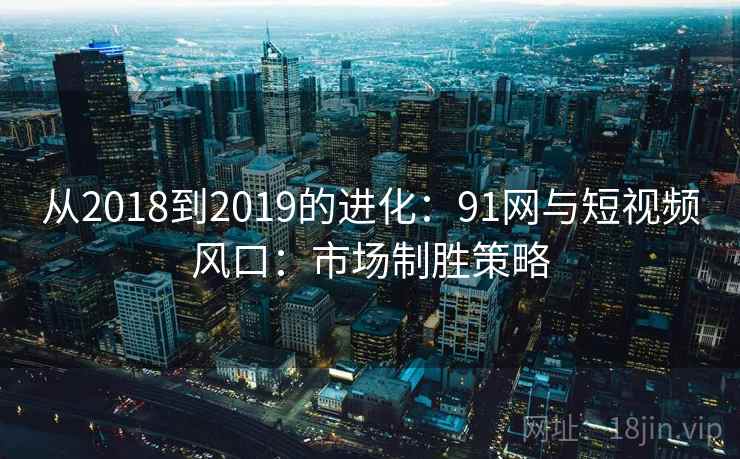 从2018到2019的进化：91网与短视频风口：市场制胜策略