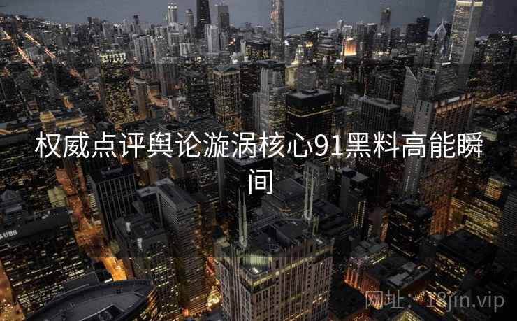 权威点评舆论漩涡核心91黑料高能瞬间