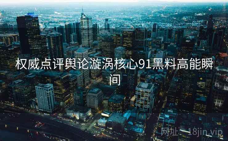 权威点评舆论漩涡核心91黑料高能瞬间