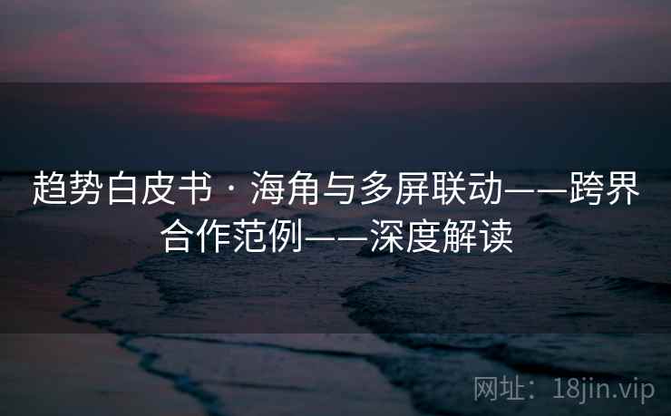 趋势白皮书 · 海角与多屏联动——跨界合作范例——深度解读 趋势白皮书 · 海角与多屏联动——跨界合作范例——深度解读