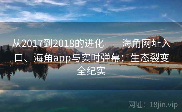 从2017到2018的进化——海角网址入口、海角app与实时弹幕:生态裂变全纪实 从2017到2018的进化——海角网址入口、海角app与实时弹幕:生态裂变全纪实