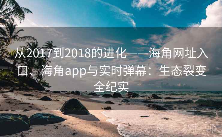 从2017到2018的进化——海角网址入口、海角app与实时弹幕:生态裂变全纪实 从2017到2018的进化——海角网址入口、海角app与实时弹幕:生态裂变全纪实