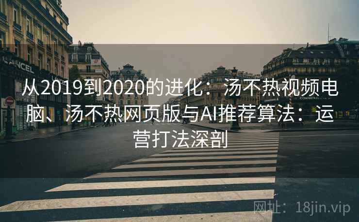 从2019到2020的进化：汤不热视频电脑、汤不热网页版与AI推荐算法：运营打法深剖
