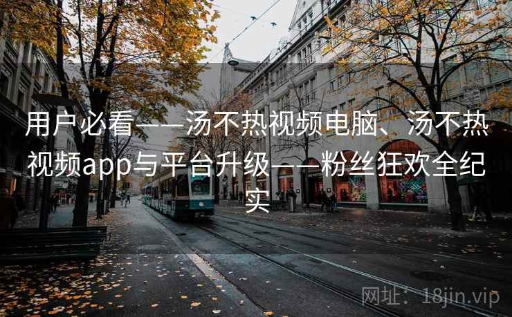 用户必看——汤不热视频电脑、汤不热视频app与平台升级——粉丝狂欢全纪实 用户必看——汤不热视频电脑、汤不热视频app与平台升级——粉丝狂欢全纪实