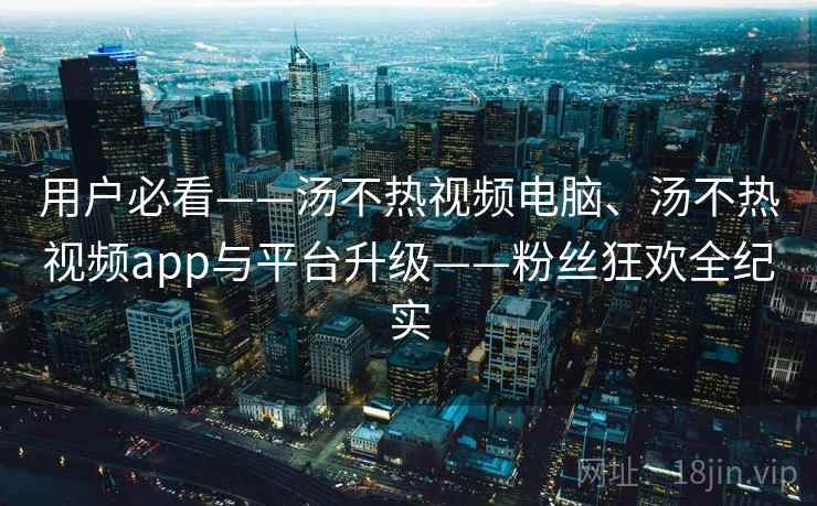 用户必看——汤不热视频电脑、汤不热视频app与平台升级——粉丝狂欢全纪实