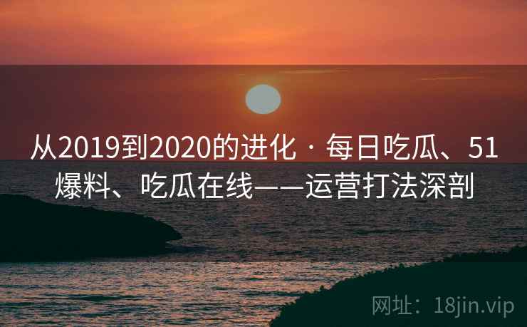 从2019到2020的进化 · 每日吃瓜、51爆料、吃瓜在线——运营打法深剖