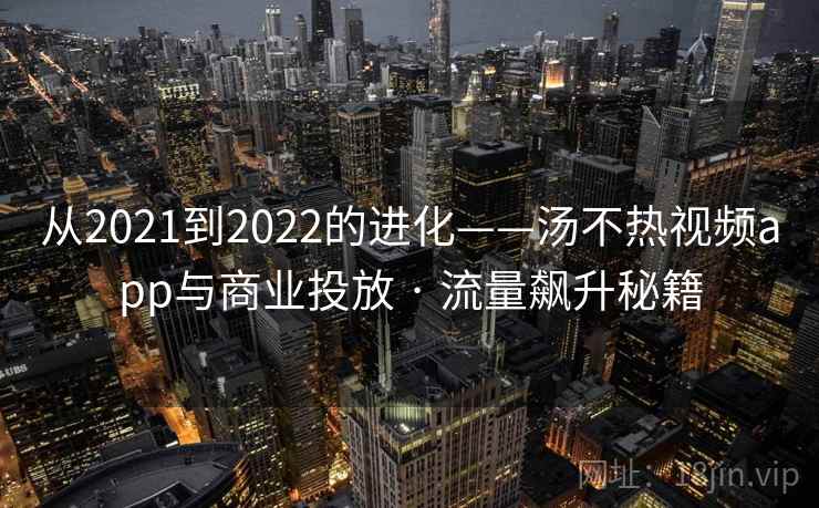 从2021到2022的进化——汤不热视频app与商业投放 · 流量飙升秘籍 从2021到2022的进化——汤不热视频app与商业投放 · 流量飙升秘籍