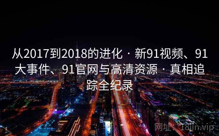 从2017到2018的进化 · 新91视频、91大事件、91官网与高清资源 · 真相追踪全纪录 从2017到2018的进化 · 新91视频、91大事件、91官网与高清资源 · 真相追踪全纪录