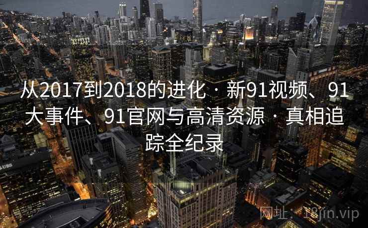 从2017到2018的进化 · 新91视频、91大事件、91官网与高清资源 · 真相追踪全纪录 从2017到2018的进化 · 新91视频、91大事件、91官网与高清资源 · 真相追踪全纪录
