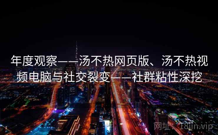 年度观察——汤不热网页版、汤不热视频电脑与社交裂变——社群粘性深挖 年度观察——汤不热网页版、汤不热视频电脑与社交裂变——社群粘性深挖