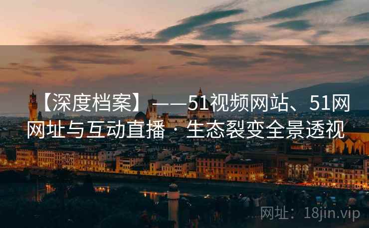 【深度档案】——51视频网站、51网网址与互动直播 · 生态裂变全景透视