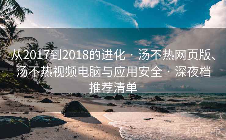 从2017到2018的进化 · 汤不热网页版、汤不热视频电脑与应用安全 · 深夜档推荐清单