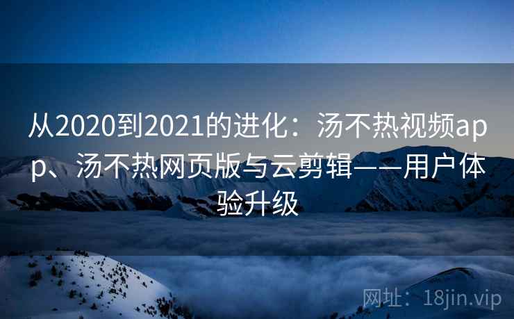 从2020到2021的进化:汤不热视频app、汤不热网页版与云剪辑——用户体验升级 从2020到2021的进化:汤不热视频app、汤不热网页版与云剪辑——用户体验升级