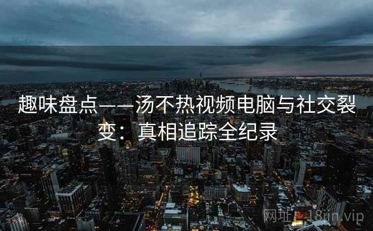 趣味盘点——汤不热视频电脑与社交裂变:真相追踪全纪录 趣味盘点——汤不热视频电脑与社交裂变:真相追踪全纪录